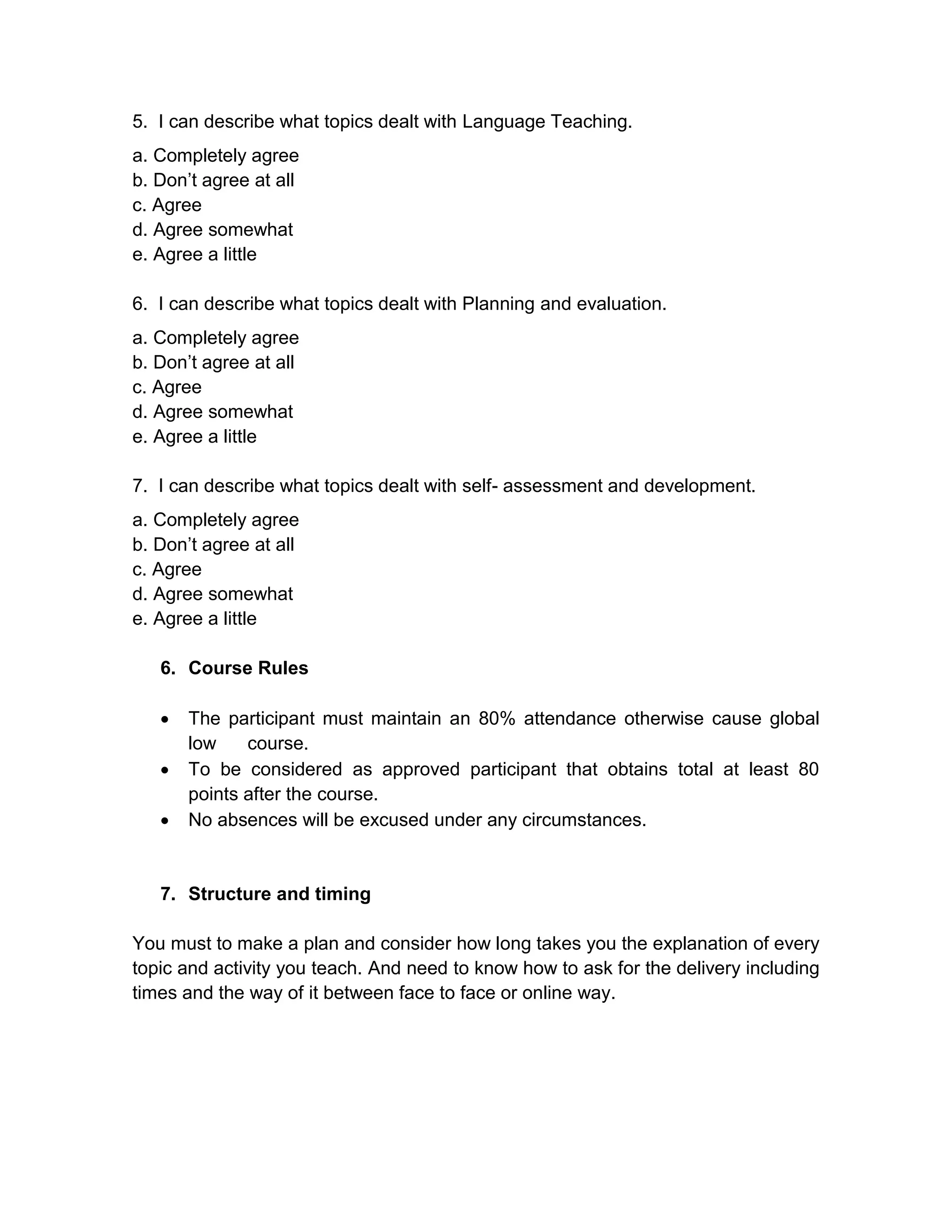 5. I can describe what topics dealt with Language Teaching.
a. Completely agree
b. Don’t agree at all
c. Agree
d. Agree somewhat
e. Agree a little

6. I can describe what topics dealt with Planning and evaluation.
a. Completely agree
b. Don’t agree at all
c. Agree
d. Agree somewhat
e. Agree a little

7. I can describe what topics dealt with self- assessment and development.
a. Completely agree
b. Don’t agree at all
c. Agree
d. Agree somewhat
e. Agree a little

   6. Course Rules

      The participant must maintain an 80% attendance otherwise cause global
       low    course.
      To be considered as approved participant that obtains total at least 80
       points after the course.
      No absences will be excused under any circumstances.


   7. Structure and timing

You must to make a plan and consider how long takes you the explanation of every
topic and activity you teach. And need to know how to ask for the delivery including
times and the way of it between face to face or online way.
 