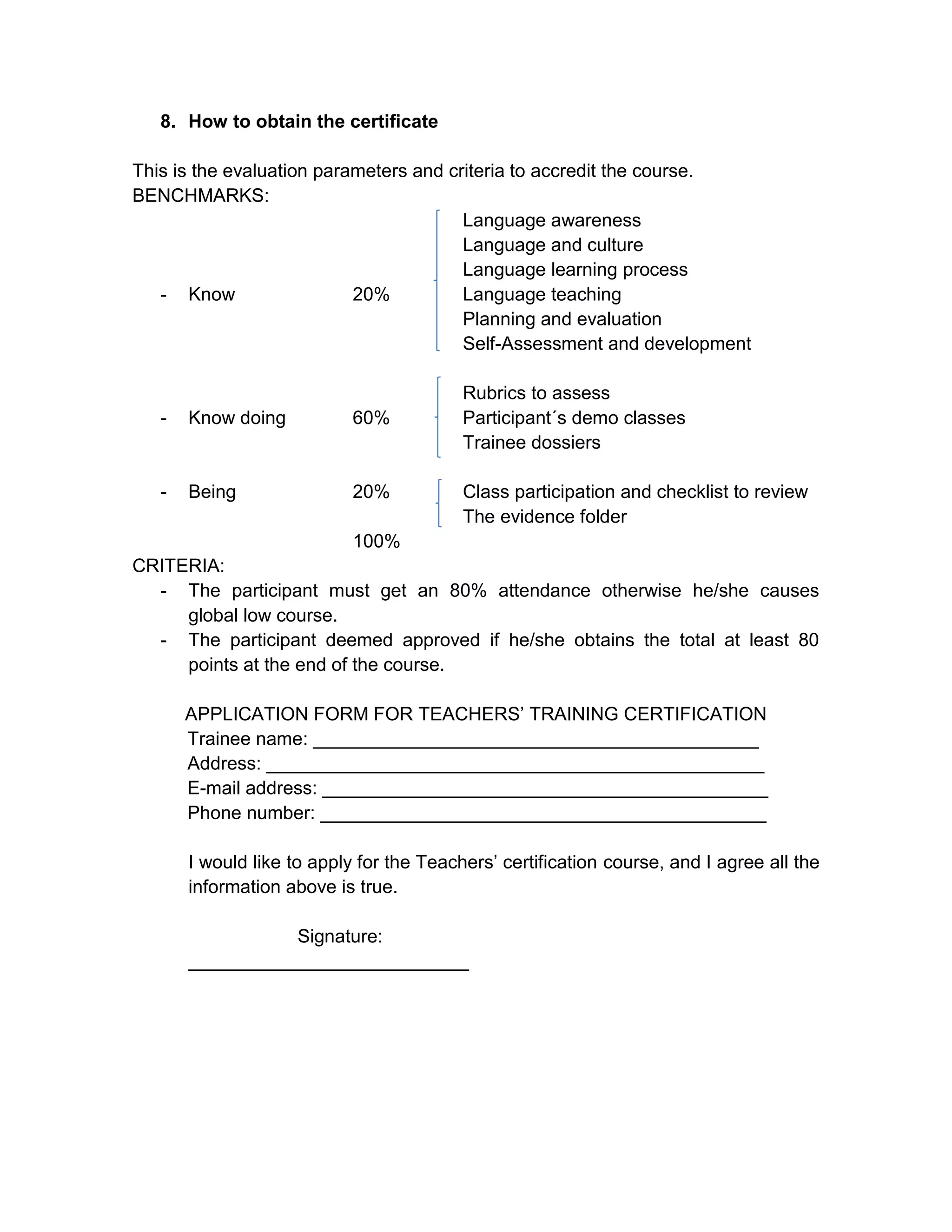 8. How to obtain the certificate

This is the evaluation parameters and criteria to accredit the course.
BENCHMARKS:
                                        Language awareness
                                        Language and culture
                                        Language learning process
   - Know                  20%          Language teaching
                                        Planning and evaluation
                                        Self-Assessment and development

                                          Rubrics to assess
   -   Know doing           60%           Participant´s demo classes
                                          Trainee dossiers

   -   Being                20%           Class participation and checklist to review
                                          The evidence folder
                            100%
CRITERIA:
  - The participant must get an 80% attendance otherwise he/she causes
     global low course.
  - The participant deemed approved if he/she obtains the total at least 80
     points at the end of the course.

       APPLICATION FORM FOR TEACHERS’ TRAINING CERTIFICATION
       Trainee name: ___________________________________________
       Address: ________________________________________________
       E-mail address: ___________________________________________
       Phone number: ___________________________________________

       I would like to apply for the Teachers’ certification course, and I agree all the
       information above is true.

                  Signature:
       ___________________________
 