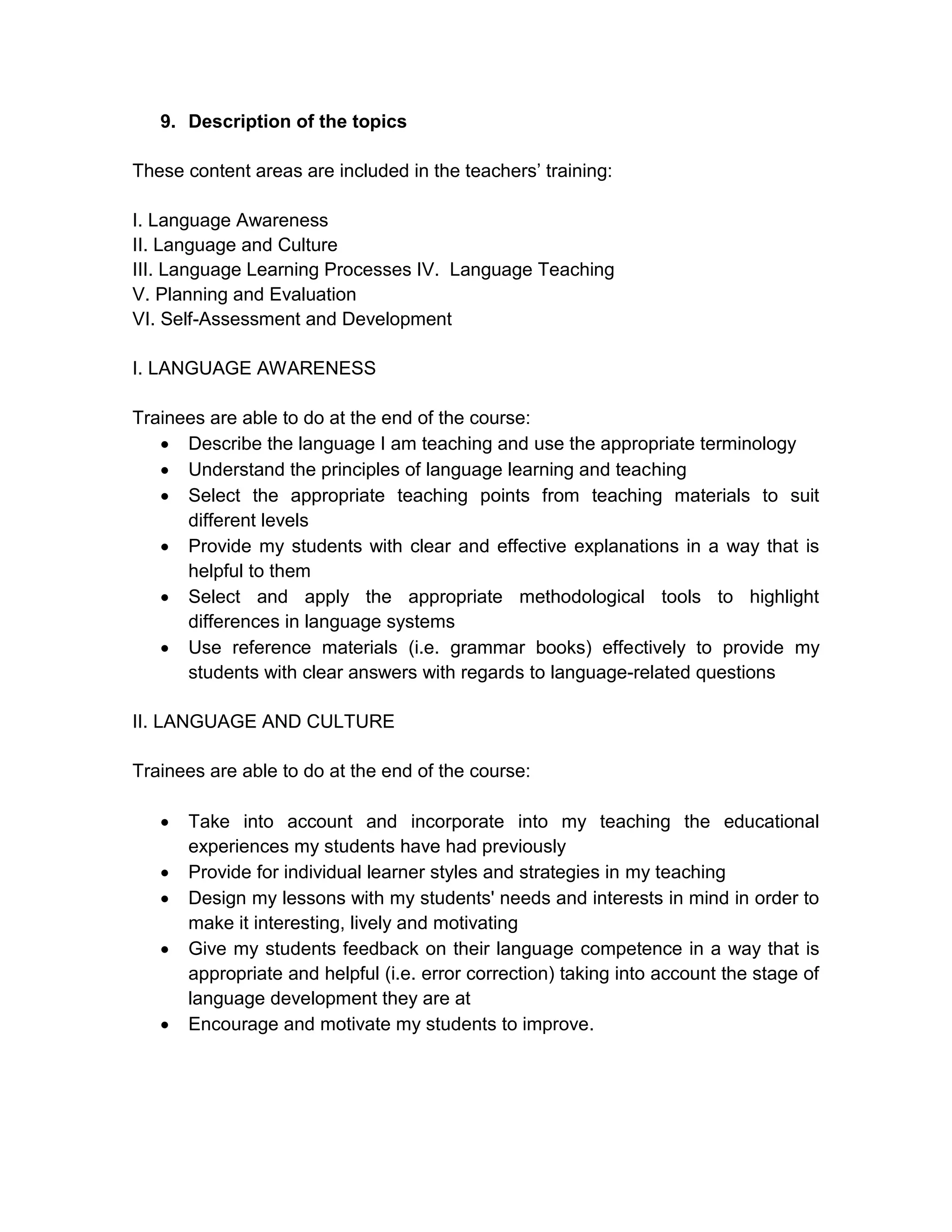 9. Description of the topics

These content areas are included in the teachers’ training:

I. Language Awareness
II. Language and Culture
III. Language Learning Processes IV. Language Teaching
V. Planning and Evaluation
VI. Self-Assessment and Development

I. LANGUAGE AWARENESS

Trainees are able to do at the end of the course:
    Describe the language I am teaching and use the appropriate terminology
    Understand the principles of language learning and teaching
    Select the appropriate teaching points from teaching materials to suit
      different levels
    Provide my students with clear and effective explanations in a way that is
      helpful to them
    Select and apply the appropriate methodological tools to highlight
      differences in language systems
    Use reference materials (i.e. grammar books) effectively to provide my
      students with clear answers with regards to language-related questions

II. LANGUAGE AND CULTURE

Trainees are able to do at the end of the course:

      Take into account and incorporate into my teaching the educational
       experiences my students have had previously
      Provide for individual learner styles and strategies in my teaching
      Design my lessons with my students' needs and interests in mind in order to
       make it interesting, lively and motivating
      Give my students feedback on their language competence in a way that is
       appropriate and helpful (i.e. error correction) taking into account the stage of
       language development they are at
      Encourage and motivate my students to improve.
 