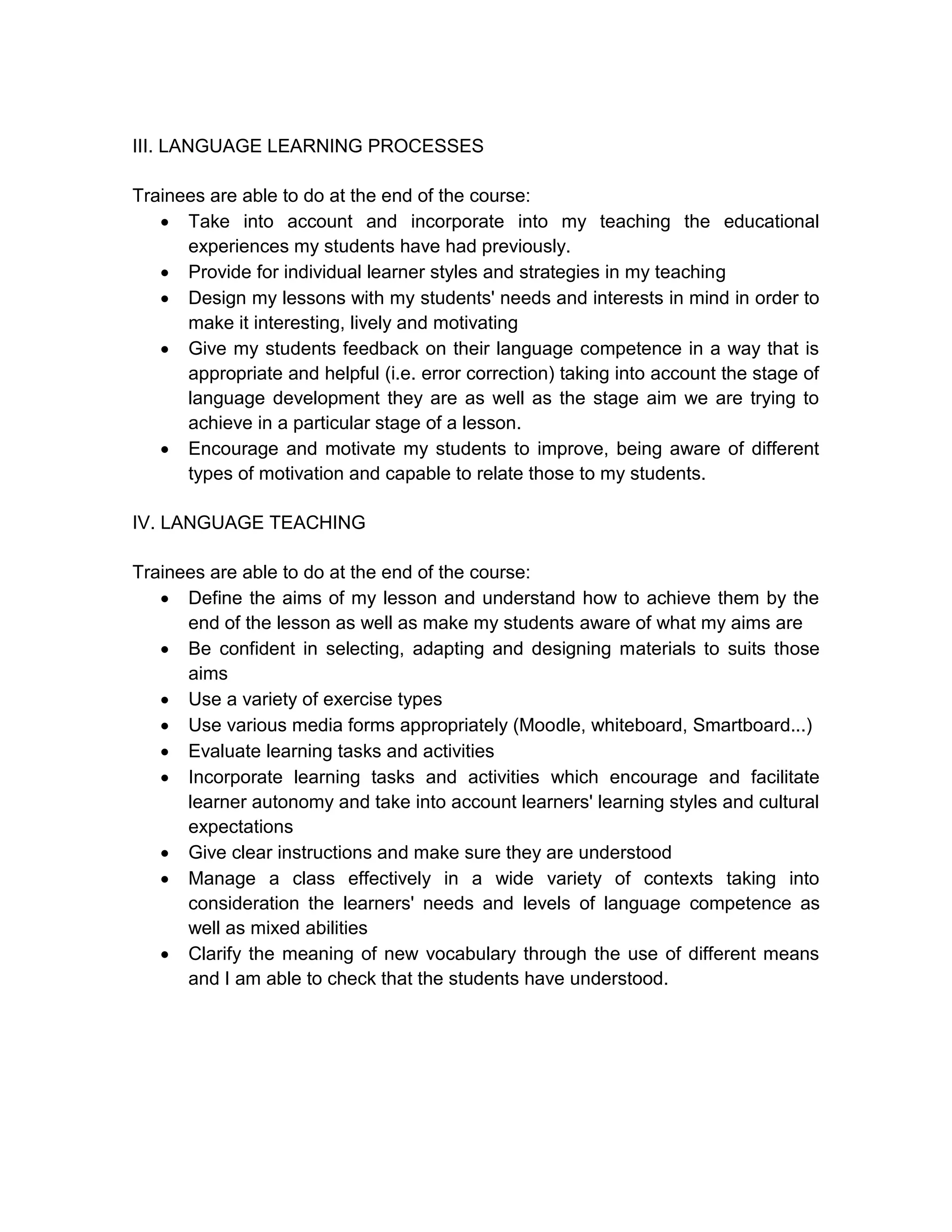III. LANGUAGE LEARNING PROCESSES

Trainees are able to do at the end of the course:
    Take into account and incorporate into my teaching the educational
      experiences my students have had previously.
    Provide for individual learner styles and strategies in my teaching
    Design my lessons with my students' needs and interests in mind in order to
      make it interesting, lively and motivating
    Give my students feedback on their language competence in a way that is
      appropriate and helpful (i.e. error correction) taking into account the stage of
      language development they are as well as the stage aim we are trying to
      achieve in a particular stage of a lesson.
    Encourage and motivate my students to improve, being aware of different
      types of motivation and capable to relate those to my students.

IV. LANGUAGE TEACHING

Trainees are able to do at the end of the course:
    Define the aims of my lesson and understand how to achieve them by the
      end of the lesson as well as make my students aware of what my aims are
    Be confident in selecting, adapting and designing materials to suits those
      aims
    Use a variety of exercise types
    Use various media forms appropriately (Moodle, whiteboard, Smartboard...)
    Evaluate learning tasks and activities
    Incorporate learning tasks and activities which encourage and facilitate
      learner autonomy and take into account learners' learning styles and cultural
      expectations
    Give clear instructions and make sure they are understood
    Manage a class effectively in a wide variety of contexts taking into
      consideration the learners' needs and levels of language competence as
      well as mixed abilities
    Clarify the meaning of new vocabulary through the use of different means
      and I am able to check that the students have understood.
 
