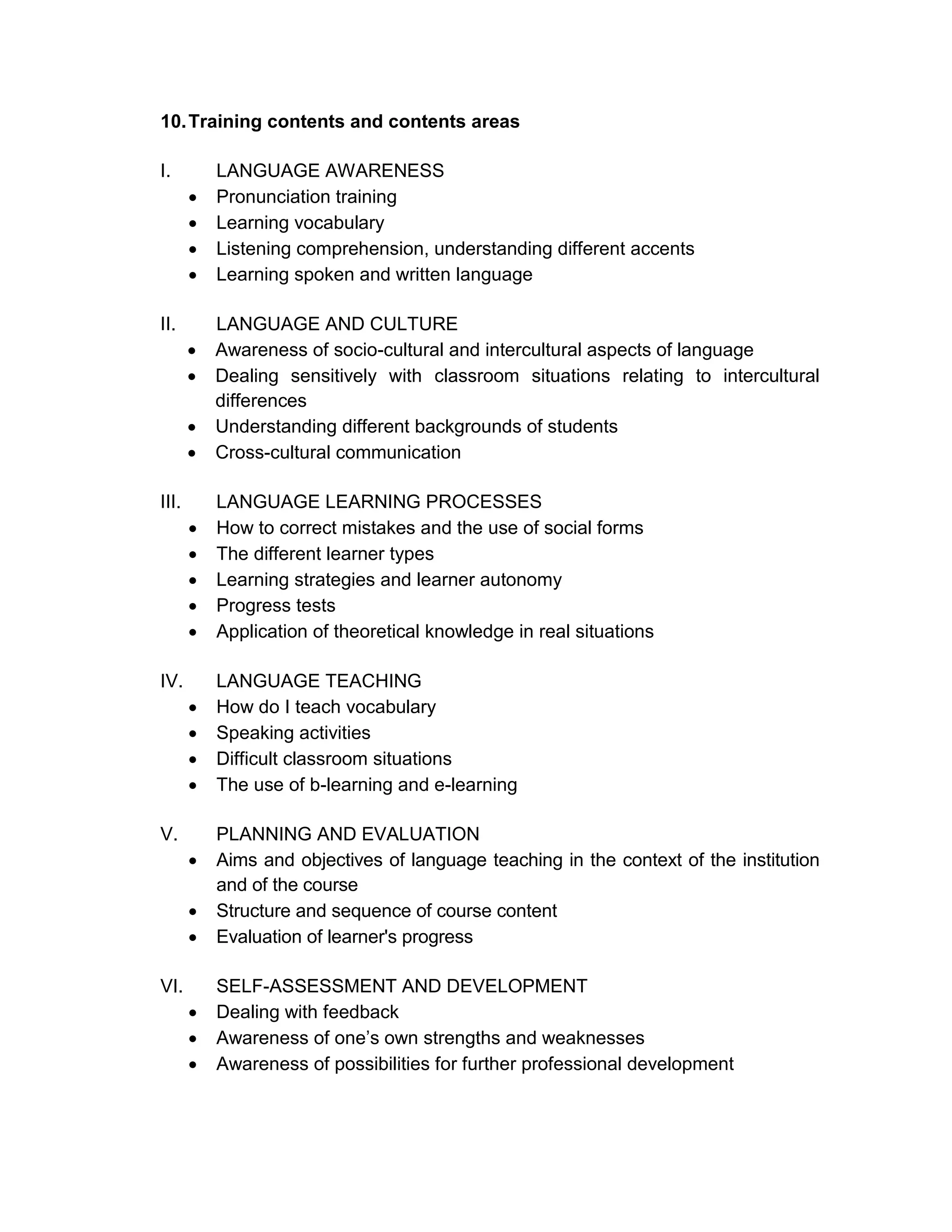 10. Training contents and contents areas

I.         LANGUAGE AWARENESS
          Pronunciation training
          Learning vocabulary
          Listening comprehension, understanding different accents
          Learning spoken and written language

II.        LANGUAGE AND CULTURE
          Awareness of socio-cultural and intercultural aspects of language
          Dealing sensitively with classroom situations relating to intercultural
           differences
          Understanding different backgrounds of students
          Cross-cultural communication

III.       LANGUAGE LEARNING PROCESSES
          How to correct mistakes and the use of social forms
          The different learner types
          Learning strategies and learner autonomy
          Progress tests
          Application of theoretical knowledge in real situations

IV.        LANGUAGE TEACHING
          How do I teach vocabulary
          Speaking activities
          Difficult classroom situations
          The use of b-learning and e-learning

V.         PLANNING AND EVALUATION
          Aims and objectives of language teaching in the context of the institution
           and of the course
          Structure and sequence of course content
          Evaluation of learner's progress

VI.        SELF-ASSESSMENT AND DEVELOPMENT
          Dealing with feedback
          Awareness of one’s own strengths and weaknesses
          Awareness of possibilities for further professional development
 