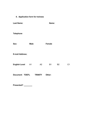 4. Application form for trainees


Last Name:                               Name:




Telephone




Sex:              Male                Female




E-mail Address:




English Level     A1          A2         B1      B2   C1




Document     TOEFL       TRINITY      Other:




Presented? ________
 