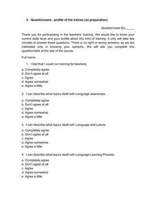 5. Questionnaire - profile of the trainee (as preparation)

                                                              Questionnaire No._____

Thank you for participating in the teachers’ training. We would like to know your
current skills level and your profile about this kind of training. It only will take few
minutes to answer these questions. There is no right or wrong answers, as we are
interested only in knowing your opinions. We will ask you complete this
questionnaire at the star of the course.

Full name:

   1. I feel that I could run training for teachers.
a. Completely agree
b. Don’t agree at all
c. Agree
d. Agree somewhat
e. Agree a little

2. I can describe what topics dealt with Language awareness.

a. Completely agree
b. Don’t agree at all
c. Agree
d. Agree somewhat
e. Agree a little

3. I can describe what topics dealt with Language and culture.
a. Completely agree
b. Don’t agree at all
c. Agree
d. Agree somewhat
e. Agree a little

4. I can describe what topics dealt with Language Learning Process.
a. Completely agree
b. Don’t agree at all
c. Agree
d. Agree somewhat
e. Agree a little
 