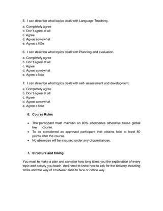 5. I can describe what topics dealt with Language Teaching.
a. Completely agree
b. Don’t agree at all
c. Agree
d. Agree somewhat
e. Agree a little

6. I can describe what topics dealt with Planning and evaluation.
a. Completely agree
b. Don’t agree at all
c. Agree
d. Agree somewhat
e. Agree a little

7. I can describe what topics dealt with self- assessment and development.
a. Completely agree
b. Don’t agree at all
c. Agree
d. Agree somewhat
e. Agree a little

   6. Course Rules

      The participant must maintain an 80% attendance otherwise cause global
       low    course.
      To be considered as approved participant that obtains total at least 80
       points after the course.
      No absences will be excused under any circumstances.


   7. Structure and timing

You must to make a plan and consider how long takes you the explanation of every
topic and activity you teach. And need to know how to ask for the delivery including
times and the way of it between face to face or online way.
 