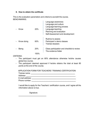 8. How to obtain the certificate

This is the evaluation parameters and criteria to accredit the course.
BENCHMARKS:
                                        Language awareness
                                        Language and culture
                                        Language learning process
   - Know                  20%          Language teaching
                                        Planning and evaluation
                                        Self-Assessment and development

                                          Rubrics to assess
   -   Know doing           60%           Participant´s demo classes
                                          Trainee dossiers

   -   Being                20%           Class participation and checklist to review
                                          The evidence folder
                            100%
CRITERIA:
  - The participant must get an 80% attendance otherwise he/she causes
     global low course.
  - The participant deemed approved if he/she obtains the total at least 80
     points at the end of the course.

       APPLICATION FORM FOR TEACHERS’ TRAINING CERTIFICATION
       Trainee name: ___________________________________________
       Address: ________________________________________________
       E-mail address: ___________________________________________
       Phone number: ___________________________________________

       I would like to apply for the Teachers’ certification course, and I agree all the
       information above is true.

                  Signature:
       ___________________________
 