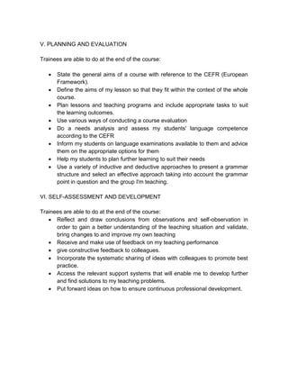 V. PLANNING AND EVALUATION

Trainees are able to do at the end of the course:

      State the general aims of a course with reference to the CEFR (European
       Framework).
      Define the aims of my lesson so that they fit within the context of the whole
       course.
      Plan lessons and teaching programs and include appropriate tasks to suit
       the learning outcomes.
      Use various ways of conducting a course evaluation
      Do a needs analysis and assess my students' language competence
       according to the CEFR
      Inform my students on language examinations available to them and advice
       them on the appropriate options for them
      Help my students to plan further learning to suit their needs
      Use a variety of inductive and deductive approaches to present a grammar
       structure and select an effective approach taking into account the grammar
       point in question and the group I'm teaching.

VI. SELF-ASSESSMENT AND DEVELOPMENT

Trainees are able to do at the end of the course:
    Reflect and draw conclusions from observations and self-observation in
      order to gain a better understanding of the teaching situation and validate,
      bring changes to and improve my own teaching
    Receive and make use of feedback on my teaching performance
    give constructive feedback to colleagues.
    Incorporate the systematic sharing of ideas with colleagues to promote best
      practice.
    Access the relevant support systems that will enable me to develop further
      and find solutions to my teaching problems.
    Put forward ideas on how to ensure continuous professional development.
 