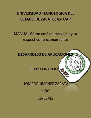UNIVERSIDAD TECNOLOGICA DEL
  ESTADO DE ZACATECAS- UAP


MANUAL Cómo creé mi proyecto y su
   respectivo funcionamiento


  DESARROLLO DE APLICACIONES


        ELOY CONTRERAS


    HOMERO JIMENEZ ZAPATA
              5 “B”
            26/02/13
 
