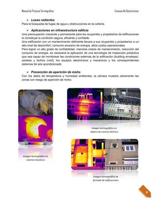 Manual de Proceso Termográfico                                               Ensayos No Destructivos

     Losas radiantes
Para la búsqueda de fugas de agua u obstrucciones en la cañería.

     Aplicaciones en infraestructura edilicia
Una preocupación creciente y permanente para los ocupantes y propietarios de edificaciones
lo constituye la condición segura, eficiente y confiable.
Una edificación con un mantenimiento deficiente llevara a sus ocupantes y propietarios a un
alto nivel de desconfort, consumo excesivo de energía, altos costos operacionales.
Para lograr un alto grado de confiabilidad, menores costos de mantenimiento, reducción del
consumo de energía, es necesaria la aplicación de una tecnología de inspección predictiva
que sea capaz de monitorear las condiciones externas de la edificación (building envelope),
azoteas y techos (roof), los equipos electrónicos y mecánicos y los correspondientes
sistemas de aire acondicionado.

     Prevención de aparición de moho
Con los datos de temperatura y humedad ambientes, la cámara muestra claramente las
zonas con riesgo de aparición de moho.




                                                      Imagen termográfica en
                                                     tablero de control eléctrico




 Imagen termográfica en
   sistema mecánico




                                                       Imagen termográfica de
                                                       fachada de edificaciones



                                                                                                       9
 