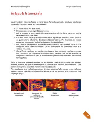 Manual de Proceso Termográfico                                         Ensayos No Destructivos


Ventajas de la termografía

Mayor rapidez y máxima eficacia al menor coste. Para alcanzar estos objetivos, las plantas
industriales necesitan operar sin interrupciones:

     24 horas al día, 365 días al año.
     Sin costosas averías ni pérdidas de tiempo.
     Así, si es usted el responsable del mantenimiento predictivo de su planta, es mucha
      la responsabilidad que tiene.
     Con solo poder prever qué componentes están a punto de averiarse, podría precisar
      en qué momento adoptar las debidas medidas correctivas. Por desgracia, los peores
      problemas permanecen ocultos hasta que es demasiado tarde.
     Las cámaras termográficas son la herramienta perfecta para predecir fallos ya que
      consiguen hacer visible lo invisible. En una termografía, los problemas saltan a la
      vista de inmediato.
     Con el fin de mantener sus plantas operativas en todo momento, muchas empresas
      han combinado sus programas de mantenimiento predictivo con las herramientas de
      diagnóstico más valiosas para el mantenimiento predictivo del mercado: las cámaras
      termográficas.

Tanto si tiene que supervisar equipos de alta tensión, cuadros eléctricos de baja tensión,
motores, bombas, equipos de alta temperatura, como buscar pérdidas de aislamiento… una
cámara termográfica es justo la herramienta mas adecuada.
Pero ¿qué pasa si no realiza inspecciones térmicas regulares? ¿De verdad es tan malo que
se estropee una conexión de baja tensión? Al margen de las pérdidas en la producción, hay
un peligro mayor.




     Conexión mal               Inspección de         Rodillo                 Motor
      asegurada                   cables de         Sospechoso            Sobrecalentad
                             alimentación de alta                               o
                                   tensión




                                                                                                 10
 