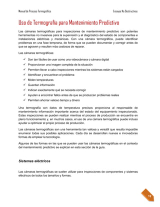Manual de Proceso Termográfico                                         Ensayos No Destructivos


Uso de Termografía para Mantenimiento Predictivo
Las cámaras termográficas para inspecciones de mantenimiento predictivo son potentes
herramientas no invasivas para la supervisión y el diagnóstico del estado de componentes e
instalaciones eléctricas y mecánicas. Con una cámara termográfica, puede identificar
problemas en una fase temprana, de forma que se pueden documentar y corregir antes de
que se agraven y resulten más costosos de reparar.

Las cámaras termográficas:

     Son tan fáciles de usar como una videocámara o cámara digital
     Proporcionan una imagen completa de la situación
     Permiten llevar a cabo inspecciones mientras los sistemas están cargados
     Identifican y encuentran el problema
     Miden temperaturas
     Guardan información
     Indican exactamente qué se necesita corregir
     Ayudan a encontrar fallos antes de que se produzcan problemas reales
     Permiten ahorrar valioso tiempo y dinero

Una termografía con datos de temperatura precisos proporciona al responsable de
mantenimiento información importante acerca del estado del equipamiento inspeccionado.
Estas inspecciones se pueden realizar mientras el proceso de producción se encuentra en
pleno funcionamiento y, en muchos casos, el uso de una cámara termográfica puede incluso
ayudar a optimizar el propio proceso de producción.

Las cámaras termográficas son una herramienta tan valiosa y versátil que resulta imposible
enumerar todas sus posibles aplicaciones. Cada día se desarrollan nuevas e innovadoras
formas de emplear la tecnología.

Algunas de las formas en las que se pueden usar las cámaras termográficas en el contexto
del mantenimiento predictivo se explican en esta sección de la guía.



Sistemas eléctricos


Las cámaras termográficas se suelen utilizar para inspecciones de componentes y sistemas
eléctricos de todos los tamaños y formas.




                                                                                                 12
 