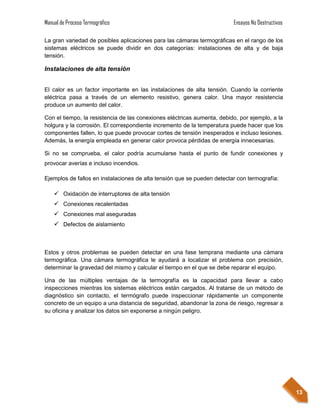 Manual de Proceso Termográfico                                           Ensayos No Destructivos

La gran variedad de posibles aplicaciones para las cámaras termográficas en el rango de los
sistemas eléctricos se puede dividir en dos categorías: instalaciones de alta y de baja
tensión.

Instalaciones de alta tensión


El calor es un factor importante en las instalaciones de alta tensión. Cuando la corriente
eléctrica pasa a través de un elemento resistivo, genera calor. Una mayor resistencia
produce un aumento del calor.

Con el tiempo, la resistencia de las conexiones eléctricas aumenta, debido, por ejemplo, a la
holgura y la corrosión. El correspondiente incremento de la temperatura puede hacer que los
componentes fallen, lo que puede provocar cortes de tensión inesperados e incluso lesiones.
Además, la energía empleada en generar calor provoca pérdidas de energía innecesarias.

Si no se comprueba, el calor podría acumularse hasta el punto de fundir conexiones y
provocar averías e incluso incendios.

Ejemplos de fallos en instalaciones de alta tensión que se pueden detectar con termografía:

     Oxidación de interruptores de alta tensión
     Conexiones recalentadas
     Conexiones mal aseguradas
     Defectos de aislamiento



Estos y otros problemas se pueden detectar en una fase temprana mediante una cámara
termográfica. Una cámara termográfica le ayudará a localizar el problema con precisión,
determinar la gravedad del mismo y calcular el tiempo en el que se debe reparar el equipo.

Una de las múltiples ventajas de la termografía es la capacidad para llevar a cabo
inspecciones mientras los sistemas eléctricos están cargados. Al tratarse de un método de
diagnóstico sin contacto, el termógrafo puede inspeccionar rápidamente un componente
concreto de un equipo a una distancia de seguridad, abandonar la zona de riesgo, regresar a
su oficina y analizar los datos sin exponerse a ningún peligro.




                                                                                                   13
 