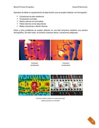Manual de Proceso Termográfico                                                        Ensayos No Destructivos

Ejemplos de fallos en equipamiento de baja tensión que se pueden detectar con termografía:

       Conexiones de alta resistencia
       Conexiones corroídas
       Daños internos en los fusibles
       Fallos internos en los disyuntores
       Malas conexiones y daños internos

Estos y otros problemas se pueden detectar en una fase temprana mediante una cámara
termográfica. De este modo, se evitarán costosos daños y situaciones peligrosas.




                         Conexión                                        Conexión
                        recalentada                                     recalentada




                                 El punto caliente indica un cortocircuito que
                                         podría provocar un incendio




                                                                                                                15
 