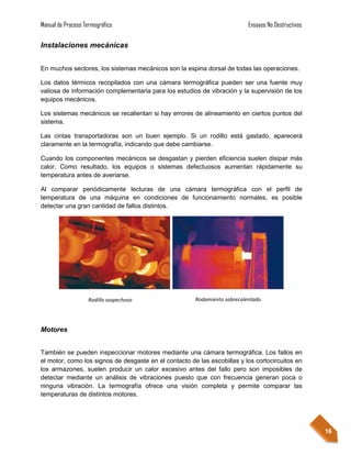 Manual de Proceso Termográfico                                             Ensayos No Destructivos

Instalaciones mecánicas


En muchos sectores, los sistemas mecánicos son la espina dorsal de todas las operaciones.

Los datos térmicos recopilados con una cámara termográfica pueden ser una fuente muy
valiosa de información complementaria para los estudios de vibración y la supervisión de los
equipos mecánicos.

Los sistemas mecánicos se recalientan si hay errores de alineamiento en ciertos puntos del
sistema.

Las cintas transportadoras son un buen ejemplo. Si un rodillo está gastado, aparecerá
claramente en la termografía, indicando que debe cambiarse.

Cuando los componentes mecánicos se desgastan y pierden eficiencia suelen disipar más
calor. Como resultado, los equipos o sistemas defectuosos aumentan rápidamente su
temperatura antes de averiarse.

Al comparar periódicamente lecturas de una cámara termográfica con el perfil de
temperatura de una máquina en condiciones de funcionamiento normales, es posible
detectar una gran cantidad de fallos distintos.




                   Rodillo sospechoso                  Rodamiento sobrecalentado




Motores


También se pueden inspeccionar motores mediante una cámara termográfica. Los fallos en
el motor, como los signos de desgaste en el contacto de las escobillas y los cortocircuitos en
los armazones, suelen producir un calor excesivo antes del fallo pero son imposibles de
detectar mediante un análisis de vibraciones puesto que con frecuencia generan poca o
ninguna vibración. La termografía ofrece una visión completa y permite comparar las
temperaturas de distintos motores.




                                                                                                     16
 