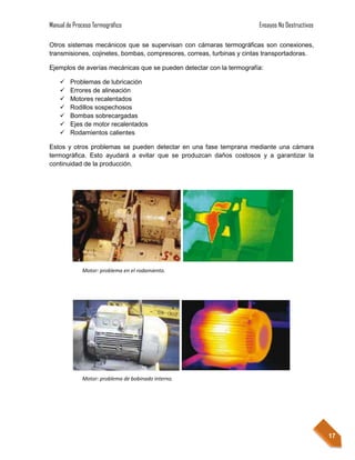 Manual de Proceso Termográfico                                         Ensayos No Destructivos

Otros sistemas mecánicos que se supervisan con cámaras termográficas son conexiones,
transmisiones, cojinetes, bombas, compresores, correas, turbinas y cintas transportadoras.

Ejemplos de averías mecánicas que se pueden detectar con la termografía:

       Problemas de lubricación
       Errores de alineación
       Motores recalentados
       Rodillos sospechosos
       Bombas sobrecargadas
       Ejes de motor recalentados
       Rodamientos calientes

Estos y otros problemas se pueden detectar en una fase temprana mediante una cámara
termográfica. Esto ayudará a evitar que se produzcan daños costosos y a garantizar la
continuidad de la producción.




             Motor: problema en el rodamiento.




             Motor: problema de bobinado interno.




                                                                                                 17
 