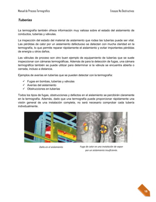 Manual de Proceso Termográfico                                               Ensayos No Destructivos

Tuberías


La termografía también ofrece información muy valiosa sobre el estado del aislamiento de
conductos, tuberías y válvulas.

La inspección del estado del material de aislamiento que rodea las tuberías puede ser vital.
Las pérdidas de calor por un aislamiento defectuoso se detectan con mucha claridad en la
termografía, lo que permite reparar rápidamente el aislamiento y evitar importantes pérdidas
de energía u otros daños.

Las válvulas de proceso son otro buen ejemplo de equipamiento de tuberías que se suele
inspeccionar con cámaras termográficas. Además de para la detección de fugas, una cámara
termográfica también se puede utilizar para determinar si la válvula se encuentra abierta o
cerrada, incluso a distancia.

Ejemplos de averías en tuberías que se pueden detectar con la termografía:

     Fugas en bombas, tuberías y válvulas
     Averías del aislamiento
     Obstrucciones en tuberías

Todos los tipos de fugas, obstrucciones y defectos en el aislamiento se percibirán claramente
en la termografía. Además, dado que una termografía puede proporcionar rápidamente una
visión general de una instalación completa, no será necesario comprobar cada tubería
individualmente.




                    Daño en el aislamiento       Fuga de calor en una instalación de vapor
                                                     por un aislamiento insuficiente.




                                                                                                       18
 