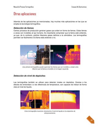 Manual de Proceso Termográfico                                                          Ensayos No Destructivos


Otras aplicaciones
Además de las aplicaciones ya mencionadas, hay muchas más aplicaciones en las que se
emplea la tecnología termográfica.

Detección de llamas
Ciertos procesos de producción generan gases que arden en forma de llamas. Estas llamas
a veces son invisibles al ojo humano. Es importante comprobar que la llama esté ardiendo,
ya que, de lo contrario, podrían liberarse gases dañinos a la atmósfera. Las termografías
permiten ver fácilmente si la llama está ardiendo o no.




             Una cámara termográfica puede supervisar las llamas que son invisibles a simple vista.
                          Observe que la llama es invisible en la imagen izquierda.



Detección de nivel de depósitos


Las termografías también se utilizan para detectar niveles en depósitos. Gracias a los
efectos de emisividad o a las diferencias de temperatura, son capaces de indicar de forma
clara el nivel de líquido.




                Estas termografías muestran claramente el nivel de líquido en los depósitos de
                                             almacenamiento.



                                                                                                                  21
 