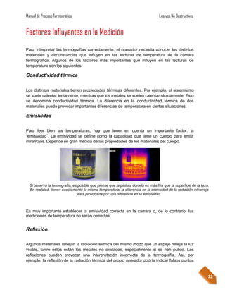 Manual de Proceso Termográfico                                                    Ensayos No Destructivos


Factores Influyentes en la Medición
Para interpretar las termografías correctamente, el operador necesita conocer los distintos
materiales y circunstancias que influyen en las lecturas de temperatura de la cámara
termográfica. Algunos de los factores más importantes que influyen en las lecturas de
temperatura son los siguientes:

Conductividad térmica


Los distintos materiales tienen propiedades térmicas diferentes. Por ejemplo, el aislamiento
se suele calentar lentamente, mientras que los metales se suelen calentar rápidamente. Esto
se denomina conductividad térmica. La diferencia en la conductividad térmica de dos
materiales puede provocar importantes diferencias de temperatura en ciertas situaciones.

Emisividad


Para leer bien las temperaturas, hay que tener en cuenta un importante factor: la
“emisividad”. La emisividad se define como la capacidad que tiene un cuerpo para emitir
infrarrojos. Depende en gran medida de las propiedades de los materiales del cuerpo.




  Si observa la termografía, es posible que piense que la pintura dorada es más fría que la superficie de la taza.
  En realidad, tienen exactamente la misma temperatura, la diferencia en la intensidad de la radiación infrarroja
                                está provocada por una diferencia en la emisividad.



Es muy importante establecer la emisividad correcta en la cámara o, de lo contrario, las
mediciones de temperatura no serán correctas.


Reflexión


Algunos materiales reflejan la radiación térmica del mismo modo que un espejo refleja la luz
visible. Entre estos están los metales no oxidados, especialmente si se han pulido. Las
reflexiones pueden provocar una interpretación incorrecta de la termografía. Así, por
ejemplo, la reflexión de la radiación térmica del propio operador podría indicar falsos puntos



                                                                                                                 22
 