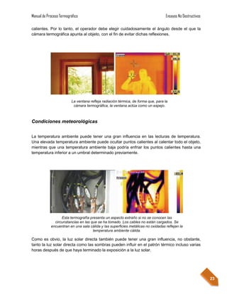 Manual de Proceso Termográfico                                                     Ensayos No Destructivos

calientes. Por lo tanto, el operador debe elegir cuidadosamente el ángulo desde el que la
cámara termográfica apunta al objeto, con el fin de evitar dichas reflexiones.




                         La ventana refleja radiación térmica, de forma que, para la
                          cámara termográfica, la ventana actúa como un espejo.



Condiciones meteorológicas


La temperatura ambiente puede tener una gran influencia en las lecturas de temperatura.
Una elevada temperatura ambiente puede ocultar puntos calientes al calentar todo el objeto,
mientras que una temperatura ambiente baja podría enfriar los puntos calientes hasta una
temperatura inferior a un umbral determinado previamente.




                  Esta termografía presenta un aspecto extraño si no se conocen las
              circunstancias en las que se ha tomado. Los cables no están cargados. Se
            encuentran en una sala cálida y las superficies metálicas no oxidadas reflejan la
                                     temperatura ambiente cálida.

Como es obvio, la luz solar directa también puede tener una gran influencia, no obstante,
tanto la luz solar directa como las sombras pueden influir en el patrón térmico incluso varias
horas después de que haya terminado la exposición a la luz solar.




                                                                                                             23
 