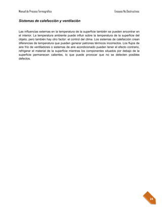 Manual de Proceso Termográfico                                           Ensayos No Destructivos

Sistemas de calefacción y ventilación


Las influencias externas en la temperatura de la superficie también se pueden encontrar en
el interior. La temperatura ambiente puede influir sobre la temperatura de la superficie del
objeto, pero también hay otro factor: el control del clima. Los sistemas de calefacción crean
diferencias de temperatura que pueden generar patrones térmicos incorrectos. Los flujos de
aire frío de ventiladores o sistemas de aire acondicionado pueden tener el efecto contrario,
refrigerar el material de la superficie mientras los componentes situados por debajo de la
superficie permanecen calientes, lo que puede provocar que no se detecten posibles
defectos.




                                                                                                   24
 
