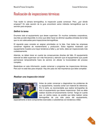 Manual de Proceso Termográfico                                             Ensayos No Destructivos


Realización de inspecciones térmicas
Tras recibir la cámara termográfica, la inspección puede comenzar. Pero, ¿por dónde
empezar? En esta sección de la guía encontrará varios métodos termográficos que le
servirán para empezar.

Definir la tarea
Enumere todo el equipamiento que desee supervisar. En muchos contextos corporativos,
esa lista ya está disponible; lo único que debe hacer es eliminar aquellas entradas de la lista
que no son adecuadas para inspecciones termográficas.

El siguiente paso consiste en asignar prioridades en la lista. Casi todas las empresas
conservan registros de mantenimiento y producción. Estos registros mostrarán qué
equipamiento muestra una mayor tendencia a fallar y, por tanto, debe ser inspeccionado más
cuidadosamente.

Además, se deben tener en cuenta las consecuencias directas del fallo. El equipamiento
esencial se debe supervisar con más frecuencia y atención que el equipamiento que puede
permanecer temporalmente fuera de servicio sin afectar la funcionalidad del proceso
completo.

Basándose en esta información, puede comenzar a programar las inspecciones térmicas.
Pero aún no está listo para empezar. Hay otro paso de vital importancia que debe completar.



Realizar una inspección inicial


                              Antes de poder comenzar a diagnosticar los problemas de
                              su equipamiento, necesita contar con material de referencia.
                              Por lo tanto, es recomendable que realice termografías de
                              todo el equipamiento que desea inspeccionar. Esto se debe
                              realizar durante el funcionamiento normal. Tenga en cuenta
                              que, en ciertos casos, es posible que deba realizar varias
                              termografías de una sola pieza del equipamiento,
especialmente si tiene componentes esenciales o subsistemas con tendencia a fallar.




                                                                                                     25
 