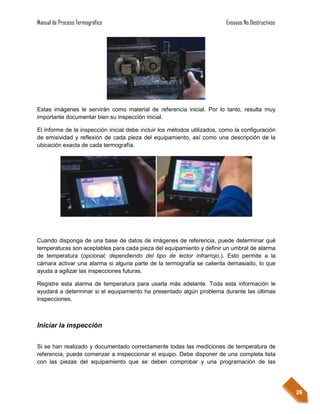 Manual de Proceso Termográfico                                            Ensayos No Destructivos




Estas imágenes le servirán como material de referencia inicial. Por lo tanto, resulta muy
importante documentar bien su inspección inicial.

El informe de la inspección inicial debe incluir los métodos utilizados, como la configuración
de emisividad y reflexión de cada pieza del equipamiento, así como una descripción de la
ubicación exacta de cada termografía.




Cuando disponga de una base de datos de imágenes de referencia, puede determinar qué
temperaturas son aceptables para cada pieza del equipamiento y definir un umbral de alarma
de temperatura (opcional; dependiendo del tipo de lector infrarrojo.). Esto permite a la
cámara activar una alarma si alguna parte de la termografía se calienta demasiado, lo que
ayuda a agilizar las inspecciones futuras.

Registre esta alarma de temperatura para usarla más adelante. Toda esta información le
ayudará a determinar si el equipamiento ha presentado algún problema durante las últimas
inspecciones.



Iniciar la inspección


Si se han realizado y documentado correctamente todas las mediciones de temperatura de
referencia, puede comenzar a inspeccionar el equipo. Debe disponer de una completa lista
con las piezas del equipamiento que se deben comprobar y una programación de las




                                                                                                    26
 