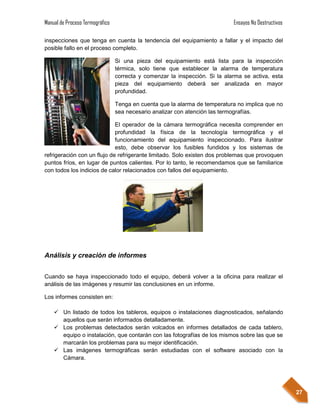 Manual de Proceso Termográfico                                               Ensayos No Destructivos

inspecciones que tenga en cuenta la tendencia del equipamiento a fallar y el impacto del
posible fallo en el proceso completo.

                                 Si una pieza del equipamiento está lista para la inspección
                                 térmica, solo tiene que establecer la alarma de temperatura
                                 correcta y comenzar la inspección. Si la alarma se activa, esta
                                 pieza del equipamiento deberá ser analizada en mayor
                                 profundidad.

                                 Tenga en cuenta que la alarma de temperatura no implica que no
                                 sea necesario analizar con atención las termografías.

                             El operador de la cámara termográfica necesita comprender en
                             profundidad la física de la tecnología termográfica y el
                             funcionamiento del equipamiento inspeccionado. Para ilustrar
                             esto, debe observar los fusibles fundidos y los sistemas de
refrigeración con un flujo de refrigerante limitado. Solo existen dos problemas que provoquen
puntos fríos, en lugar de puntos calientes. Por lo tanto, le recomendamos que se familiarice
con todos los indicios de calor relacionados con fallos del equipamiento.




Análisis y creación de informes


Cuando se haya inspeccionado todo el equipo, deberá volver a la oficina para realizar el
análisis de las imágenes y resumir las conclusiones en un informe.

Los informes consisten en:

     Un listado de todos los tableros, equipos o instalaciones diagnosticados, señalando
      aquellos que serán informados detalladamente.
     Los problemas detectados serán volcados en informes detallados de cada tablero,
      equipo o instalación, que contarán con las fotografías de los mismos sobre las que se
      marcarán los problemas para su mejor identificación.
     Las imágenes termográficas serán estudiadas con el software asociado con la
      Cámara.




                                                                                                       27
 