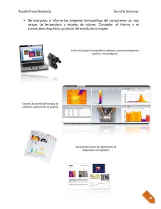 Manual de Proceso Termográfico                                                Ensayos No Destructivos

     Se incorporan al informe las imágenes termográficas del componente con sus
      rangos de temperatura y escalas de colores. Completan el informe y el
      consecuente diagnóstico producto del estudio de la imagen.




                                       Enlace de equipo termográfico y software, para su consiguiente
                                                          análisis e interpretación




   Ejemplo de pantalla de trabajo de
   software y generación de gráficos




                                           Documentos físicos de reporte final de
                                                diagnostico termográfico




                                                                                                        28
 