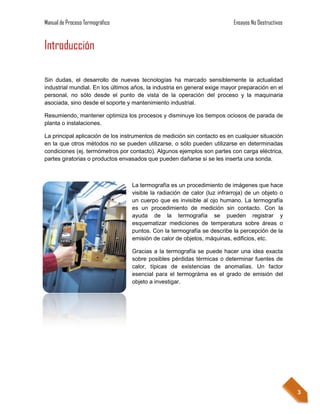 Manual de Proceso Termográfico                                             Ensayos No Destructivos


Introducción

Sin dudas, el desarrollo de nuevas tecnologías ha marcado sensiblemente la actualidad
industrial mundial. En los últimos años, la industria en general exige mayor preparación en el
personal, no sólo desde el punto de vista de la operación del proceso y la maquinaria
asociada, sino desde el soporte y mantenimiento industrial.

Resumiendo, mantener optimiza los procesos y disminuye los tiempos ociosos de parada de
planta o instalaciones.

La principal aplicación de los instrumentos de medición sin contacto es en cualquier situación
en la que otros métodos no se pueden utilizarse, o sólo pueden utilizarse en determinadas
condiciones (ej. termómetros por contacto). Algunos ejemplos son partes con carga eléctrica,
partes giratorias o productos envasados que pueden dañarse si se les inserta una sonda.



                                  La termografía es un procedimiento de imágenes que hace
                                  visible la radiación de calor (luz infrarroja) de un objeto o
                                  un cuerpo que es invisible al ojo humano. La termografía
                                  es un procedimiento de medición sin contacto. Con la
                                  ayuda de la termografía se pueden registrar y
                                  esquematizar mediciones de temperatura sobre áreas o
                                  puntos. Con la termografía se describe la percepción de la
                                  emisión de calor de objetos, máquinas, edificios, etc.

                                  Gracias a la termografía se puede hacer una idea exacta
                                  sobre posibles pérdidas térmicas o determinar fuentes de
                                  calor, típicas de existencias de anomalías. Un factor
                                  esencial para el termográma es el grado de emisión del
                                  objeto a investigar.




                                                                                                     3
 