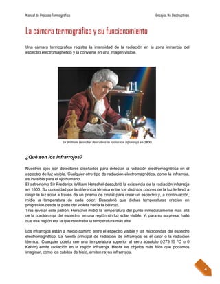 Manual de Proceso Termográfico                                                            Ensayos No Destructivos


La cámara termográfica y su funcionamiento
Una cámara termográfica registra la intensidad de la radiación en la zona infrarroja del
espectro electromagnético y la convierte en una imagen visible.




                        Sir William Herschel descubrió la radiación infrarroja en 1800.



¿Qué son los infrarrojos?

Nuestros ojos son detectores diseñados para detectar la radiación electromagnética en el
espectro de luz visible. Cualquier otro tipo de radiación electromagnética, como la infrarroja,
es invisible para el ojo humano.
El astrónomo Sir Frederick William Herschel descubrió la existencia de la radiación infrarroja
en 1800. Su curiosidad por la diferencia térmica entre los distintos colores de la luz le llevó a
dirigir la luz solar a través de un prisma de cristal para crear un espectro y, a continuación,
midió la temperatura de cada color. Descubrió que dichas temperaturas crecían en
progresión desde la parte del violeta hacia la del rojo.
Tras revelar este patrón, Herschel midió la temperatura del punto inmediatamente más allá
de la porción roja del espectro, en una región sin luz solar visible. Y, para su sorpresa, halló
que esa región era la que mostraba la temperatura más alta.

Los infrarrojos están a medio camino entre el espectro visible y las microondas del espectro
electromagnético. La fuente principal de radiación de infrarrojos es el calor o la radiación
térmica. Cualquier objeto con una temperatura superior al cero absoluto (-273,15 ºC o 0
Kelvin) emite radiación en la región infrarroja. Hasta los objetos más fríos que podamos
imaginar, como los cubitos de hielo, emiten rayos infrarrojos.



                                                                                                                    4
 