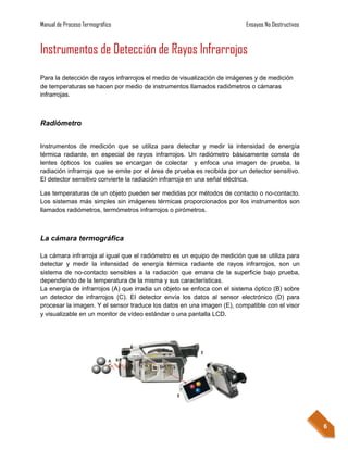 Manual de Proceso Termográfico                                            Ensayos No Destructivos


Instrumentos de Detección de Rayos Infrarrojos
Para la detección de rayos infrarrojos el medio de visualización de imágenes y de medición
de temperaturas se hacen por medio de instrumentos llamados radiómetros o cámaras
infrarrojas.



Radiómetro


Instrumentos de medición que se utiliza para detectar y medir la intensidad de energía
térmica radiante, en especial de rayos infrarrojos. Un radiómetro básicamente consta de
lentes ópticos los cuales se encargan de colectar y enfoca una imagen de prueba, la
radiación infrarroja que se emite por el área de prueba es recibida por un detector sensitivo.
El detector sensitivo convierte la radiación infrarroja en una señal eléctrica.

Las temperaturas de un objeto pueden ser medidas por métodos de contacto o no-contacto.
Los sistemas más simples sin imágenes térmicas proporcionados por los instrumentos son
llamados radiómetros, termómetros infrarrojos o pirómetros.



La cámara termográfica

La cámara infrarroja al igual que el radiómetro es un equipo de medición que se utiliza para
detectar y medir la intensidad de energía térmica radiante de rayos infrarrojos, son un
sistema de no-contacto sensibles a la radiación que emana de la superficie bajo prueba,
dependiendo de la temperatura de la misma y sus características.
La energía de infrarrojos (A) que irradia un objeto se enfoca con el sistema óptico (B) sobre
un detector de infrarrojos (C). El detector envía los datos al sensor electrónico (D) para
procesar la imagen. Y el sensor traduce los datos en una imagen (E), compatible con el visor
y visualizable en un monitor de vídeo estándar o una pantalla LCD.




                                                                                                    6
 