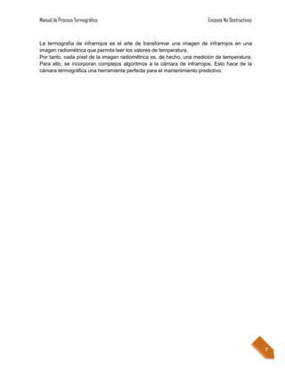 Manual de Proceso Termográfico                                         Ensayos No Destructivos



La termografía de infrarrojos es el arte de transformar una imagen de infrarrojos en una
imagen radiométrica que permita leer los valores de temperatura.
Por tanto, cada píxel de la imagen radiométrica es, de hecho, una medición de temperatura.
Para ello, se incorporan complejos algoritmos a la cámara de infrarrojos. Esto hace de la
cámara termográfica una herramienta perfecta para el mantenimiento predictivo.




                                                                                                 7
 