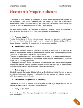 Manual de Proceso Termográfico                                             Ensayos No Destructivos


Aplicaciones de la Termografía en la Industria

En industria, la gran mayoría de problemas y averías están precedidos por cambios de
temperatura (fricciones, contactos eléctricos en mal estado,…). Es por ello que implantar
programas de Inspecciones termográficas periódicas como herramienta de control permite
localizar los riesgos presentes, minimizando sus consecuencias.

Las termografías pueden ser aplicadas en cualquier situación donde un problema o
condición pueda ser visualizado por medio de una diferencia de temperatura.


     Tableros eléctricos
Permite el diagnóstico de líneas sobrecargadas o bornes mal ajustados, manteniéndose
siempre a una distancia prudente, muy importante por cuestiones de seguridad y rapidez en
el diagnóstico sin necesidad de contacto con los elementos analizados.

     Mantenimiento mecánico

La termografía infrarroja constituye un método poderoso de inspección en la reducción de
costos de mantenimiento en los equipos mecánicos y es un factor crítico en la confiabilidad
operacional de instalaciones industriales y comerciales.
Todos los equipos electrónicos y mecánicos poseen un límite de su temperatura operacional.
La termografía infrarroja permite la visualización de los patrones de temperatura cuando el
equipo está en servicio y operacional.
La termografía infrarroja puede ser utilizada en una amplia gama de equipos incluyendo
sistemas electrónicos, bombas, motores, cojinetes, chumaceras, etc. Uno de los principales
problemas en los sistemas mecánicos es el exceso de temperatura.

     Control de procesos
Detecta la correcta distribución del calor a lo largo de cilindros térmicos. Ejemplo: su uso en
los rolos en la industria del papel o verificación nivel de tanques con líquidos, entrada y
salida de torres de enfriamiento, etc.

     Sistemas de Refrigeración / Calefacción

Para evaluar los ductos y cañerías, evitando el derroche de energía por pérdida de calor en
lugares no deseados a raíz de un ineficiente aislamiento.

     Trampas de vapor

Por medio de la medición de temperaturas permite confirmar que de las mismas ingresa
vapor y sale agua.




                                                                                                     8
 