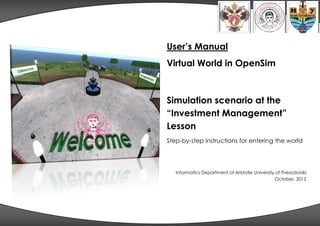 User’s Manual
Virtual World in OpenSim



Simulation scenario at the
“Investment Management”
Lesson
Step-by-step instructions for entering the world




   Informatics Department of Aristotle University of Thessaloniki
                                                  October, 2012
 