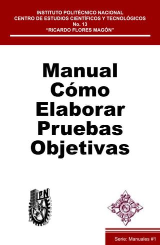 Manual
Cómo
Elaborar
Pruebas
Objetivas
INSTITUTO POLITÉCNICO NACIONAL
CENTRO DE ESTUDIOS CIENTÍFICOS Y TECNOLÓGICOS
No. 13
“RICARDO FLORES MAGÓN”
Serie: Manuales #1
 
