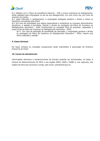 8.2. Débitos com o Plano de Assistência Patronal
serão saldados pelo empregado no ato de seu desligamento, em uma única vez, por meio
encontro de contas.
8.3. Após efetivado o desligamento, o empregado desligado perderá o direito a todos os
benefícios concedidos pela Chesf.
8.4. Em caso de empregado que esteja respondendo à sindicância ou processo administrativo
disciplinar, a adesão é permitida, ficando o direito às vantagens do Plano de Incentivo ao
Desligamento Voluntário –
prazo limite do Plano de Incentivo ao Desligamento Voluntário
8.4.1. Em caso de aplicação
às vantagens do Plano de Incentivo ao Desligamento Voluntário
tenha realizado a adesão.
9. Casos Omissos
Os casos omissos ou situações excepcionais serão submetidos à apreciação da Diretoria
Executiva da Chesf.
10. Canais de Atendimento
Informações adicionais e esclarecimentos de dúvidas poderão ser direcionados, na Sede, à
Central de Relacionamento do PIDV
órgãos de Recursos Humanos e ainda, pelo email:
8.2. Débitos com o Plano de Assistência Patronal – PAP e outros anteriores ao desligamento,
serão saldados pelo empregado no ato de seu desligamento, em uma única vez, por meio
Após efetivado o desligamento, o empregado desligado perderá o direito a todos os
benefícios concedidos pela Chesf.
Em caso de empregado que esteja respondendo à sindicância ou processo administrativo
é permitida, ficando o direito às vantagens do Plano de Incentivo ao
PIDV condicionado ao resultado final do processo, respeitado o
prazo limite do Plano de Incentivo ao Desligamento Voluntário – PIDV.
Em caso de aplicação de penalidade de demissão, o empregado perderá o direito
às vantagens do Plano de Incentivo ao Desligamento Voluntário
tenha realizado a adesão.
Os casos omissos ou situações excepcionais serão submetidos à apreciação da Diretoria
10. Canais de Atendimento
Informações adicionais e esclarecimentos de dúvidas poderão ser direcionados, na Sede, à
do PIDV e aos órgãos DAPH, DAPE e DABE e, nas regionais, aos
órgãos de Recursos Humanos e ainda, pelo email: pidv@chesf.gov.br.
PAP e outros anteriores ao desligamento,
serão saldados pelo empregado no ato de seu desligamento, em uma única vez, por meio de
Após efetivado o desligamento, o empregado desligado perderá o direito a todos os
Em caso de empregado que esteja respondendo à sindicância ou processo administrativo
é permitida, ficando o direito às vantagens do Plano de Incentivo ao
PIDV condicionado ao resultado final do processo, respeitado o
de penalidade de demissão, o empregado perderá o direito
às vantagens do Plano de Incentivo ao Desligamento Voluntário – PIDV, mesmo que
Os casos omissos ou situações excepcionais serão submetidos à apreciação da Diretoria
Informações adicionais e esclarecimentos de dúvidas poderão ser direcionados, na Sede, à
e aos órgãos DAPH, DAPE e DABE e, nas regionais, aos
 
