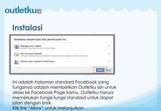 Instalasi
Ini adalah halaman standard Facebook yang
fungsinya adalah memberikan Outletku izin untuk
akses ke Facebook Page kamu. Outletku hanya
memerlukan fungsi-fungsi standard untuk dapat
jalan dengan baik.
Klik link “Allow” untuk melanjutkan
 
