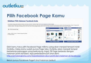Pilih Facebook Page Kamu
Disini kamu harus pilih Facebook Page milikmu yang akan menjadi tempat install
Outletku. Kalau kamu sudah punya Page toko, Outletku akan menjadi tempat
berbelanja pelanggan yang berkunjung. Ingat, FB Page berbeda dengan
halaman profil standard. Apa perbedaannya? Lihat disini:
http://semarangkota.com/10/perbedaan-akun-profil-dan-halaman-di-facebook/
Belum punya Facebook Page? Lihat halaman berikut!
 
