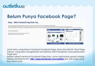 Belum Punya Facebook Page?
Untuk kamu yang belum membuat Facebook Page, kamu bisa klik link “Buat Page
Dahulu” yang akan mengarahkan ke halaman resmi Facebook untuk pembuatan
Page baru.
Setelah selesai membuat Facebook Page baru, untuk melanjutkan proses instalasi,
silahkan kembali ke link : http://apps.facebook.com/outletku dan pilih page yang
baru kamu buat
 