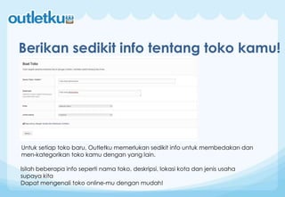 Berikan sedikit info tentang toko kamu!
Untuk setiap toko baru, Outletku memerlukan sedikit info untuk membedakan dan
men-kategorikan toko kamu dengan yang lain.
Isilah beberapa info seperti nama toko, deskripsi, lokasi kota dan jenis usaha
supaya kita
Dapat mengenali toko online-mu dengan mudah!
 