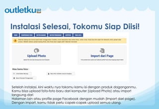 Instalasi Selesai, Tokomu Siap Diisi!
Setelah instalasi, kini waktu nya tokomu kamu isi dengan produk daganganmu.
Kamu bisa upload foto-foto baru dari komputer (Upload Photo) atau import
langsung dari
Halaman lain atau profile page Facebook dengan mudah (Import dari page).
Dengan import, kamu tidak perlu capek-capek upload semua ulang.
 