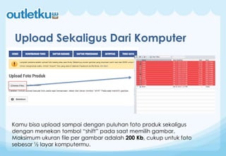 Upload Sekaligus Dari Komputer
Kamu bisa upload sampai dengan puluhan foto produk sekaligus
dengan menekan tombol “shift” pada saat memilih gambar.
Maksimum ukuran file per gambar adalah 200 Kb, cukup untuk foto
sebesar ½ layar komputermu.
 