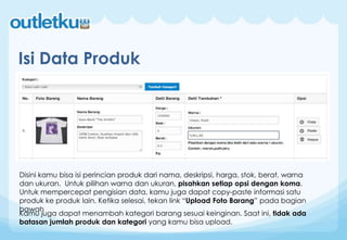 Isi Data Produk
Disini kamu bisa isi perincian produk dari nama, deskripsi, harga, stok, berat, warna
dan ukuran. Untuk pilihan warna dan ukuran, pisahkan setiap opsi dengan koma.
Untuk mempercepat pengisian data, kamu juga dapat copy-paste informasi satu
produk ke produk lain. Ketika selesai, tekan link “Upload Foto Barang” pada bagian
bawah
Kamu juga dapat menambah kategori barang sesuai keinginan. Saat ini, tidak ada
batasan jumlah produk dan kategori yang kamu bisa upload.
 