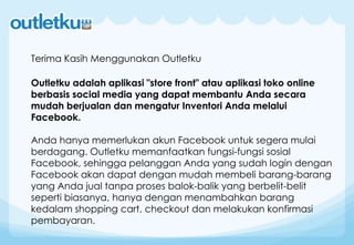 Outletku adalah aplikasi "store front" atau aplikasi toko online
berbasis social media yang dapat membantu Anda secara
mudah berjualan dan mengatur Inventori Anda melalui
Facebook.
Anda hanya memerlukan akun Facebook untuk segera mulai
berdagang. Outletku memanfaatkan fungsi-fungsi sosial
Facebook, sehingga pelanggan Anda yang sudah login dengan
Facebook akan dapat dengan mudah membeli barang-barang
yang Anda jual tanpa proses balok-balik yang berbelit-belit
seperti biasanya, hanya dengan menambahkan barang
kedalam shopping cart, checkout dan melakukan konfirmasi
pembayaran.
Terima Kasih Menggunakan Outletku
 