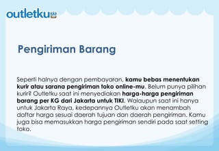 Seperti halnya dengan pembayaran, kamu bebas menentukan
kurir atau sarana pengiriman toko online-mu. Belum punya pilihan
kurir? Outletku saat ini menyediakan harga-harga pengiriman
barang per KG dari Jakarta untuk TIKI. Walaupun saat ini hanya
untuk Jakarta Raya, kedepannya Outletku akan menambah
daftar harga sesuai daerah tujuan dan daerah pengiriman. Kamu
juga bisa memasukkan harga pengiriman sendiri pada saat setting
toko.
Pengiriman Barang
 