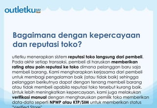 utletku menerapkan sistem reputasi toko langsung dari pembeli.
Pada akhir setiap transaksi, pembeli di haruskan memberikan
rating atau poin reputasi ke toko dimana pelanggan baru saja
membeli barang. Kami mengharapkan kerjasama dari pembeli
untuk membagi pengalaman baik (atau tidak baik) sehingga
pelanggan berikutnya dapat dengan tenang membeli barang
atau tidak membeli apabila reputasi toko tersebut kurang baik.
Untuk lebih meningkatkan kepercayaan, kami juga melakukan
verifikasi manual dengan mengharuskan pemilik toko memberikan
data-data seperti NPWP atau KTP/SIM untuk memberikan status
Bagaimana dengan kepercayaan
dan reputasi toko?
 