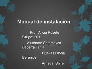 Manual de instalación
Prof: Alicia Rosete
Grupo: 201
Alumnas: Catemaxca
Becerra Tania
Cuevas Gloria
Berenice
Arriaga Shirel
 