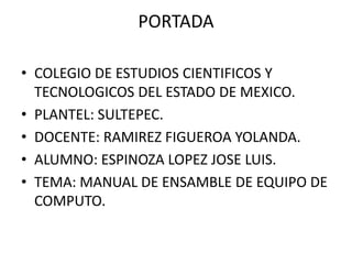PORTADA
• COLEGIO DE ESTUDIOS CIENTIFICOS Y
TECNOLOGICOS DEL ESTADO DE MEXICO.
• PLANTEL: SULTEPEC.
• DOCENTE: RAMIREZ FIGUEROA YOLANDA.
• ALUMNO: ESPINOZA LOPEZ JOSE LUIS.
• TEMA: MANUAL DE ENSAMBLE DE EQUIPO DE
COMPUTO.
 