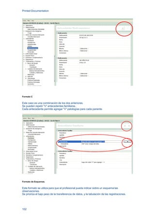Printed Documentation
102
Formato C
Este caso es una combinación de los dos anteriores.
Se pueden repetir "n" antecedentes familiares.
Cada antecedente permite agregar "n" patologías para cada pariente.
Formato de Esquemas.
Este formato se utiliza para que el profesional pueda indicar sobre un esquema las
observaciones.
Se prioriza el bajo peso de la transferencia de datos, y la tabulación de las registraciones.
 