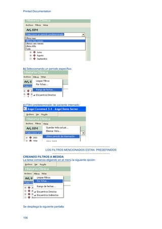 Printed Documentation
106
b) Seleccionando un período específico.
c) Filtro predeterminado de paciente internado
LOS FILTROS MENCIONADOS ESTAN PREDEFINIDOS
CREANDO FILTROS A MEDIDA
La tarea comienza eligiendo en el menú la siguiente opción:
Se despliega la siguiente pantalla:
 