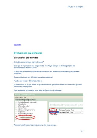 ANGEL en el hospital
121
Siguiente
Evoluciones pre definidas
Evoluciones pre definidas
En inglés se denominan "canned reports"
Este tipo de reportes es una exigencia del The Royal College or Radiologist para las
aplicaciones de Historia Clínica.
El propósito es tener la posibilidad de contar con una evolución pre-armada que pueda ser
reutilizada.
Estas evoluciones son definidas por cada profesional.
Pueden ser varias y diferentes entre si.
El profesionas es el que define en que momento es apropiado usarlas o si en el caso que está
tratando no corresponde.
Esta posibilidad se presenta en la ficha de Evolución / Evaluación.
Aparecen dos líneas una para guardar y otra para agregar.
 